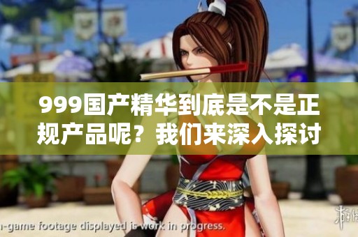 999国产精华到底是不是正规产品呢？我们来深入探讨一下这个问题。