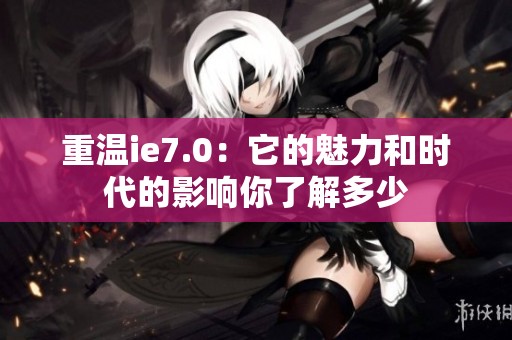 重温ie7.0：它的魅力和时代的影响你了解多少