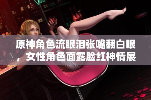 原神角色流眼泪张嘴翻白眼，女性角色面露脸红神情展现情绪
