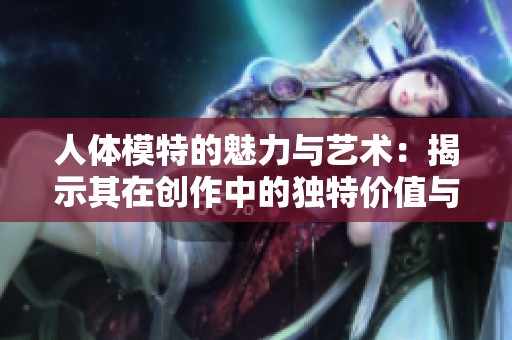 人体模特的魅力与艺术：揭示其在创作中的独特价值与意义