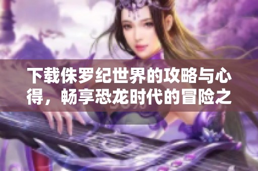 下载侏罗纪世界的攻略与心得，畅享恐龙时代的冒险之旅