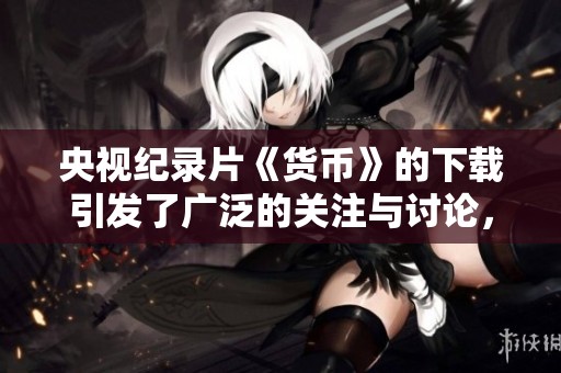 央视纪录片《货币》的下载引发了广泛的关注与讨论，快来了解吧