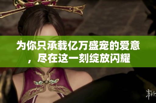 为你只承载亿万盛宠的爱意，尽在这一刻绽放闪耀