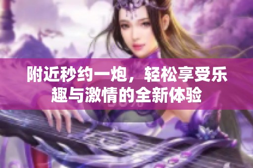 附近秒约一炮，轻松享受乐趣与激情的全新体验