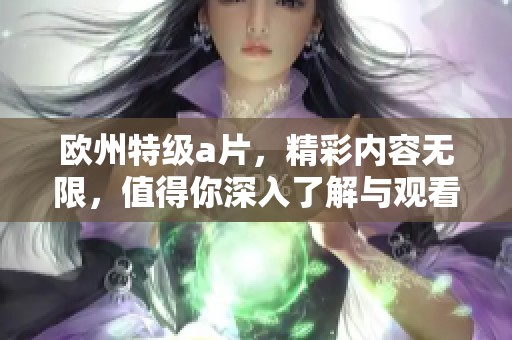 欧州特级**，精彩内容无限，值得你深入了解与观看！
