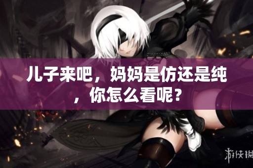 儿子来吧，妈妈是仿还是纯，你怎么看呢？