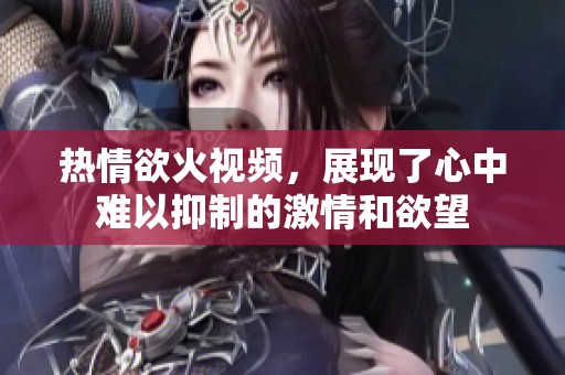热情欲火视频，展现了心中难以抑制的激情和欲望