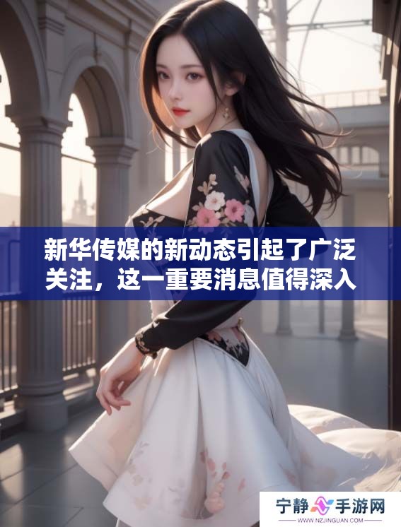 新华传媒的新动态引起了广泛关注，这一重要消息值得深入了解和探讨。