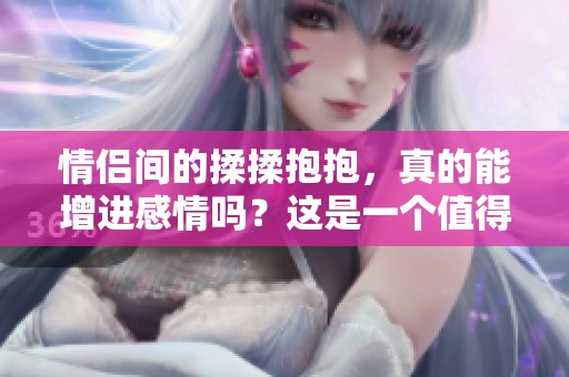 情侣间的揉揉抱抱，真的能增进感情吗？这是一个值得探讨的问题。