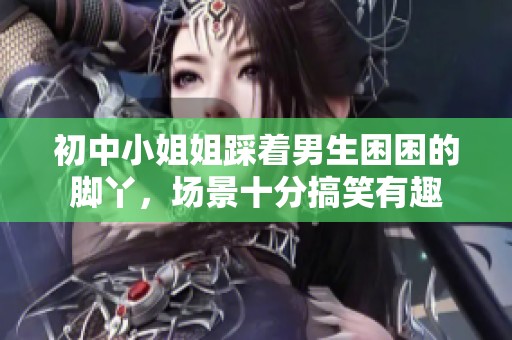 初中小姐姐踩着男生困困的脚丫，场景十分搞笑有趣