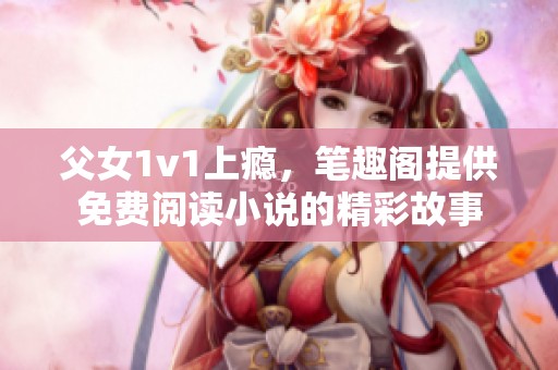 父女1v1上瘾，笔趣阁提供免费阅读小说的精彩故事