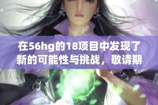 在56hg的18项目中发现了新的可能性与挑战，敬请期待更多精彩内容