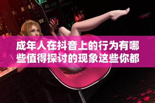 成年人在抖音上的行为有哪些值得探讨的现象这些你都了解吗
