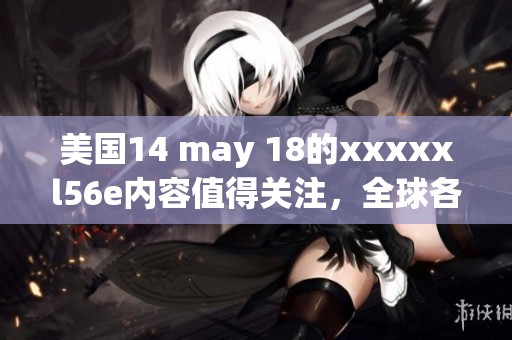 美国14 may 18的xxxxxl56e内容值得关注，全球各地的反响持续升温