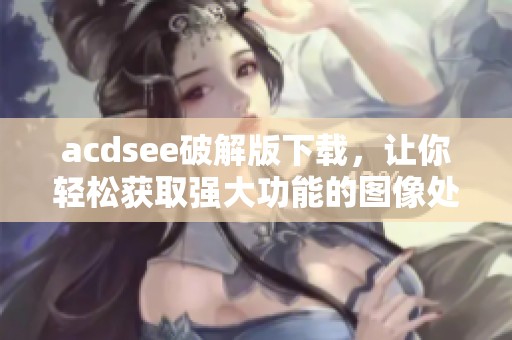 acdsee破解版下载，让你轻松获取强大功能的图像处理工具！