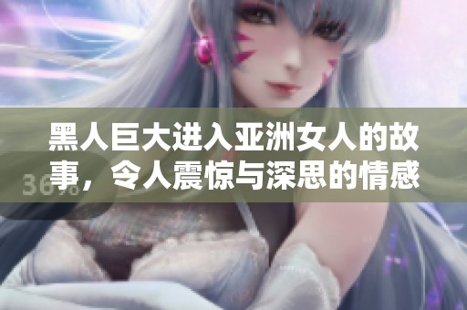 黑人巨大进入亚洲女人的故事，令人震惊与深思的情感交织。