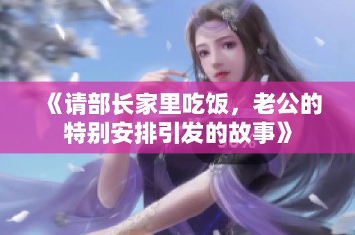 《请部长家里吃饭，老公的特别安排引发的故事》