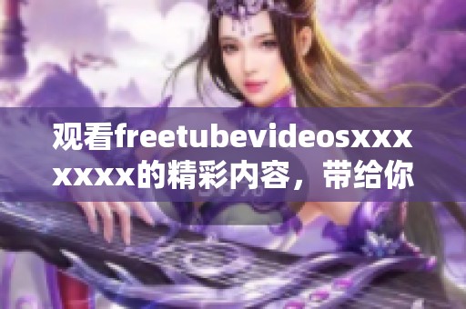 观看freetubevideosxxxxxxx的精彩内容，带给你无限的享受与乐趣。