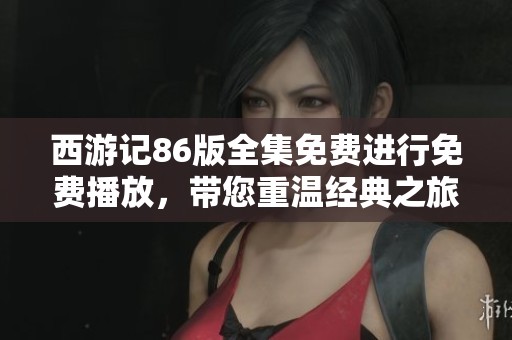 西游记86版全集免费进行免费播放，带您重温经典之旅与奇幻冒险
