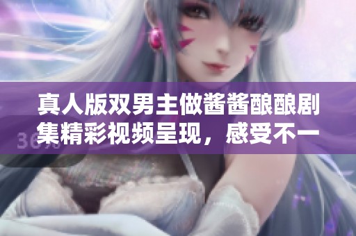 真人版双男主做酱酱酿酿剧集精彩视频呈现，感受不一样的视听盛宴