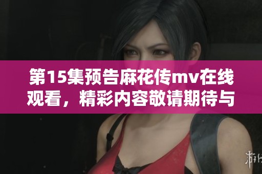 第15集预告麻花传mv在线观看，精彩内容敬请期待与众不同的体验！