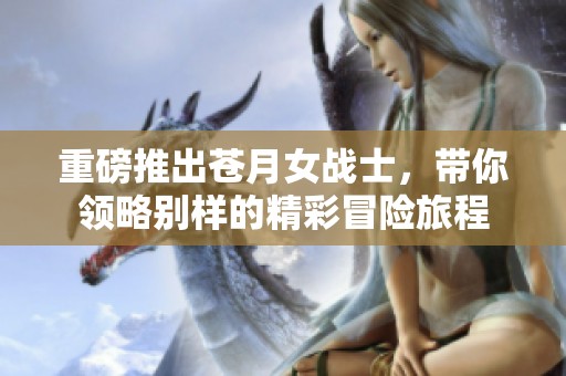 重磅推出苍月女战士，带你领略别样的精彩冒险旅程