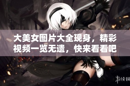 大美女图片大全现身，精彩视频一览无遗，快来看看吧！