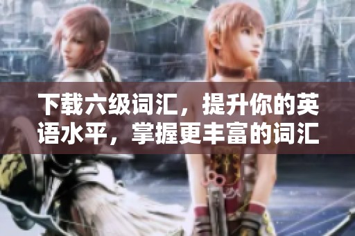 下载六级词汇，提升你的英语水平，掌握更丰富的词汇量！