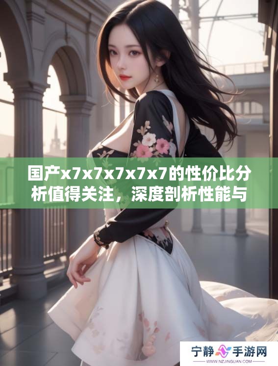 国产x7x7x7x7x7的性价比分析值得关注，深度剖析性能与价格之间的关系