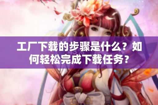 工厂下载的步骤是什么？如何轻松完成下载任务？