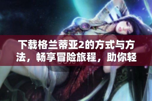 下载格兰蒂亚2的方式与方法，畅享冒险旅程，助你轻松体验游戏乐趣