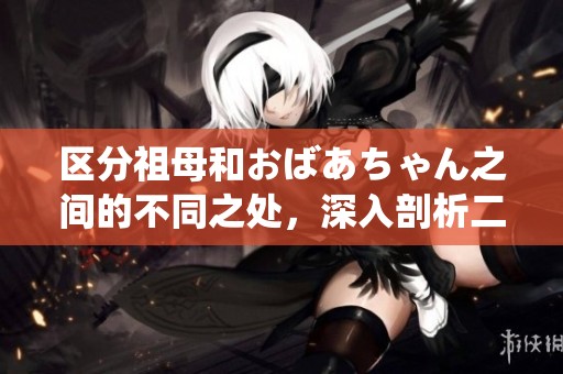 区分祖母和おばあちゃん之间的不同之处，深入剖析二者的文化内涵与表现形式