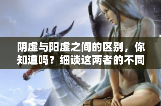 阴虚与阳虚之间的区别，你知道吗？细谈这两者的不同之处。
