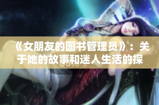 《女朋友的图书管理员》：关于她的故事和迷人生活的探讨