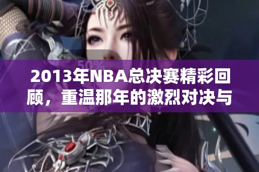 2013年NBA总决赛精彩回顾，重温那年的激烈对决与精彩时刻