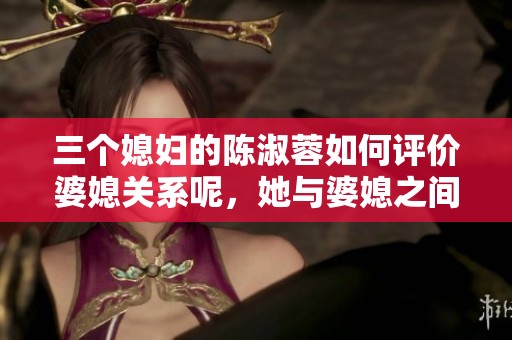 三个媳妇的陈淑蓉如何评价婆媳关系呢，她与婆媳之间的互动值得关注。