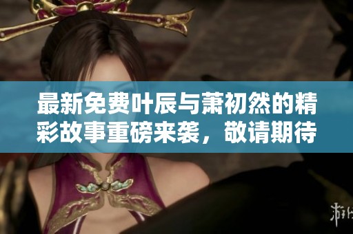 最新免费叶辰与萧初然的精彩故事重磅来袭，敬请期待更多内容！