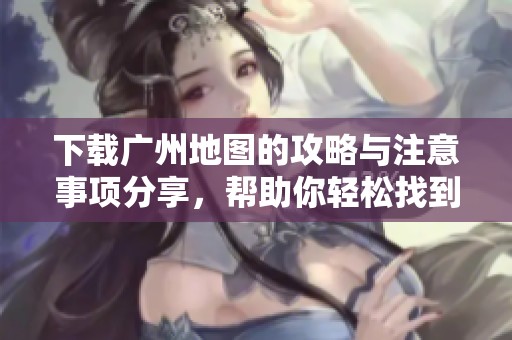 下载广州地图的攻略与注意事项分享，帮助你轻松找到广州的各个角落