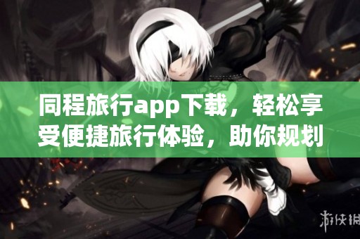 同程旅行app下载，轻松享受便捷旅行体验，助你规划完美行程！