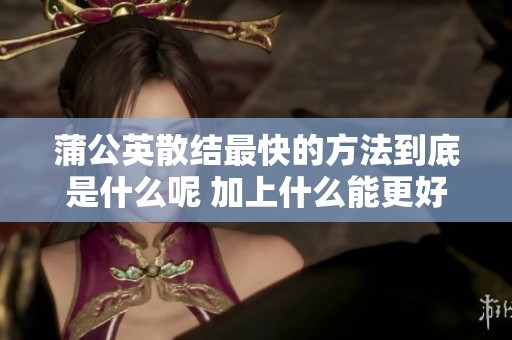 蒲公英散结最快的方法到底是什么呢 加上什么能更好地促进其散结呢