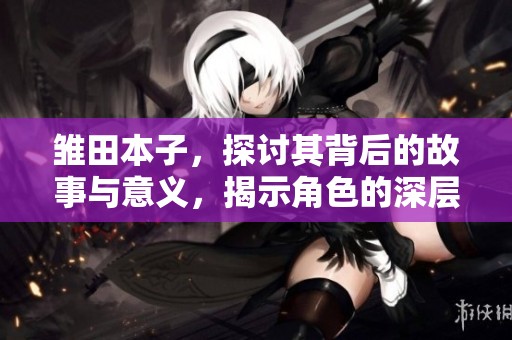 雏田本子，探讨其背后的故事与意义，揭示角色的深层次魅力。