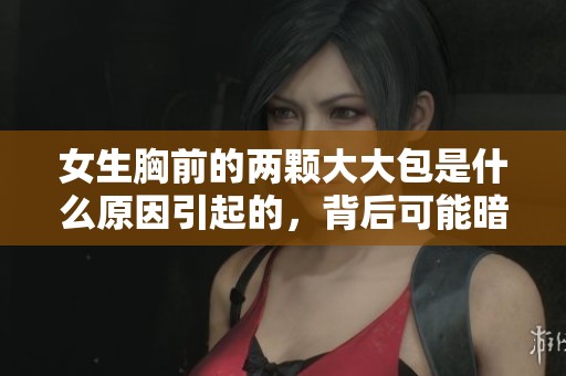女生胸前的两颗大大包是什么原因引起的，背后可能暗藏什么秘密呢