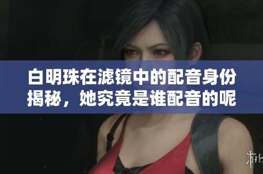 白明珠在滤镜中的配音身份揭秘，她究竟是谁配音的呢