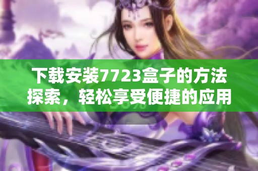 下载安装7723盒子的方法探索，轻松享受便捷的应用管理体验