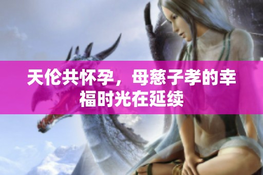 天伦共怀孕，母慈子孝的幸福时光在延续