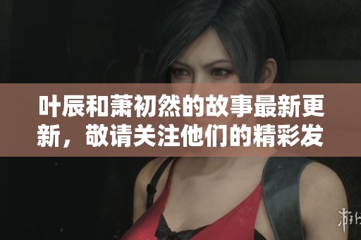 叶辰和萧初然的故事最新更新，敬请关注他们的精彩发展与未来走向。