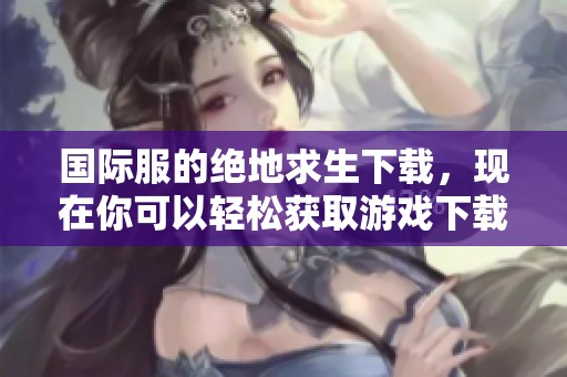 国际服的绝地求生下载，现在你可以轻松获取游戏下载方式了