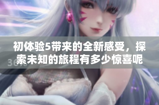 初体验5带来的全新感受，探索未知的旅程有多少惊喜呢