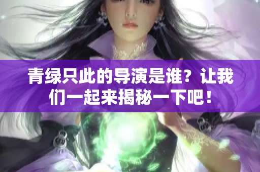 青绿只此的导演是谁？让我们一起来揭秘一下吧！