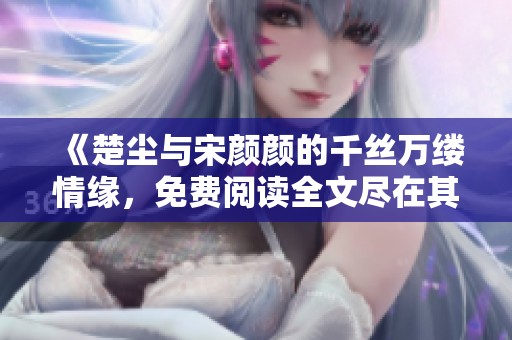 《楚尘与宋颜颜的千丝万缕情缘，免费阅读全文尽在其中》